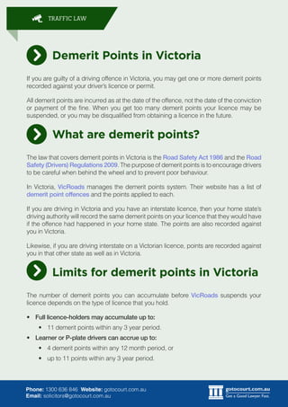 gotocourt.com.au
Get a Good Lawyer. Fast.
TRAFFIC LAW
Phone: 1300 636 846 Website: gotocourt.com.au
Email: solicitors@gotocourt.com.au
Demerit Points in Victoria
If you are guilty of a driving offence in Victoria, you may get one or more demerit points
recorded against your drivers licence or permit.
All demerit points are incurred as at the date of the offence, not the date of the conviction
or payment of the fine. When you get too many demerit points your licence may be
suspended, or you may be disqualified from obtaining a licence in the future.
What are demerit points?
The law that covers demerit points in Victoria is the Road Safety Act 1986 and the Road
Safety (Drivers) Regulations 2009. The purpose of demerit points is to encourage drivers
to be careful when behind the wheel and to prevent poor behaviour.
In Victoria, VicRoads manages the demerit points system. Their website has a list of
demerit point offences and the points applied to each.
If you are driving in Victoria and you have an interstate licence, then your home states
driving authority will record the same demerit points on your licence that they would have
if the offence had happened in your home state. The points are also recorded against
you in Victoria.
Likewise, if you are driving interstate on a Victorian licence, points are recorded against
you in that other state as well as in Victoria.
Limits for demerit points in Victoria
The number of demerit points you can accumulate before VicRoads suspends your
licence depends on the type of licence that you hold.
?	 Full licence-holders may accumulate up to:
?	 11 demerit points within any 3 year period.
?	 Learner or P-plate drivers can accrue up to:
?	 4 demerit points within any 12 month period, or
?	 up to 11 points within any 3 year period.
 