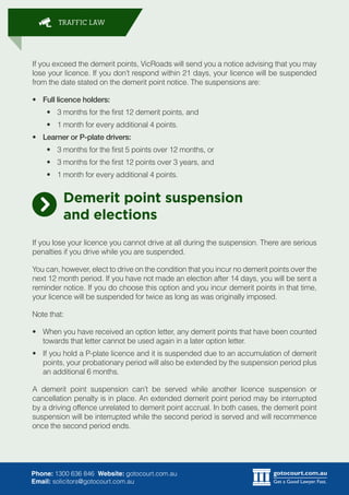 gotocourt.com.au
Get a Good Lawyer. Fast.
TRAFFIC LAW
Phone: 1300 636 846 Website: gotocourt.com.au
Email: solicitors@gotocourt.com.au
If you exceed the demerit points, VicRoads will send you a notice advising that you may
lose your licence. If you dont respond within 21 days, your licence will be suspended
from the date stated on the demerit point notice. The suspensions are:
?	 Full licence holders:
?	 3 months for the first 12 demerit points, and
?	 1 month for every additional 4 points.
?	 Learner or P-plate drivers:
?	 3 months for the first 5 points over 12 months, or
?	 3 months for the first 12 points over 3 years, and
?	 1 month for every additional 4 points.
Demerit point suspension
and elections
If you lose your licence you cannot drive at all during the suspension. There are serious
penalties if you drive while you are suspended.
You can, however, elect to drive on the condition that you incur no demerit points over the
next 12 month period. If you have not made an election after 14 days, you will be sent a
reminder notice. If you do choose this option and you incur demerit points in that time,
your licence will be suspended for twice as long as was originally imposed.
Note that:
?	 When you have received an option letter, any demerit points that have been counted
towards that letter cannot be used again in a later option letter.
?	 If you hold a P-plate licence and it is suspended due to an accumulation of demerit
points, your probationary period will also be extended by the suspension period plus
an additional 6 months.
A demerit point suspension cant be served while another licence suspension or
cancellation penalty is in place. An extended demerit point period may be interrupted
by a driving offence unrelated to demerit point accrual. In both cases, the demerit point
suspension will be interrupted while the second period is served and will recommence
once the second period ends.
 
