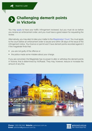 gotocourt.com.au
Get a Good Lawyer. Fast.
TRAFFIC LAW
Phone: 1300 636 846 Website: gotocourt.com.au
Email: solicitors@gotocourt.com.au
Challenging demerit points
in Victoria
You may apply to have your traffic infringement reviewed, but you must do so before
you receive an enforcement order, and you must have a good reason for requesting the
review.
Alternatively, you may elect to take your matter to the Magistrates Court. You must apply
to the court before an enforcement order is issued and within 28 days of the issue of the
infringement notice. Your licence or permit wont have demerit points recorded against it
if the magistrate finds that:
?	 you are not guilty of the offence or
?	 the police made some mistake about your charge.
If you are convicted, the Magistrate has no power to alter or withdraw the demerit points
in Victoria; that is determined by VicRoads. They may, however, reduce or increase the
amount of any fine.
 