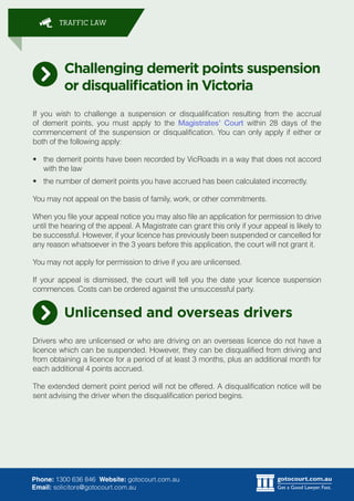 gotocourt.com.au
Get a Good Lawyer. Fast.
TRAFFIC LAW
Phone: 1300 636 846 Website: gotocourt.com.au
Email: solicitors@gotocourt.com.au
Challenging demerit points suspension
or disqualification in Victoria
If you wish to challenge a suspension or disqualification resulting from the accrual
of demerit points, you must apply to the Magistrates Court within 28 days of the
commencement of the suspension or disqualification. You can only apply if either or
both of the following apply:
?	 the demerit points have been recorded by VicRoads in a way that does not accord
with the law
?	 the number of demerit points you have accrued has been calculated incorrectly.
You may not appeal on the basis of family, work, or other commitments.
When you file your appeal notice you may also file an application for permission to drive
until the hearing of the appeal. A Magistrate can grant this only if your appeal is likely to
be successful. However, if your licence has previously been suspended or cancelled for
any reason whatsoever in the 3 years before this application, the court will not grant it.
You may not apply for permission to drive if you are unlicensed.
If your appeal is dismissed, the court will tell you the date your licence suspension
commences. Costs can be ordered against the unsuccessful party.
Unlicensed and overseas drivers
Drivers who are unlicensed or who are driving on an overseas licence do not have a
licence which can be suspended. However, they can be disqualified from driving and
from obtaining a licence for a period of at least 3 months, plus an additional month for
each additional 4 points accrued.
The extended demerit point period will not be offered. A disqualification notice will be
sent advising the driver when the disqualification period begins.
 
