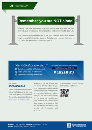 gotocourt.com.au
Get a Good Lawyer. Fast.
TRAFFIC LAW
Phone: 1300 636 846 Website: gotocourt.com.au
Email: solicitors@gotocourt.com.au
Remember, you are NOT alone!
Where you go from here depends on your own situation. Everyone has their
own individual priorities and demands on their life that they need to deal with.
This information guide points you in the right direction as to what options
might be available to get the outcome that you needoptions that many of
our clients are not aware of before talking to us.
Call now on
1300 636 846
7amtoMidnightandspeakdirect
with a Traffic Lawyer to get your
traffic law questions answered.
Youcanalsorequestacallbackat
gotocourt.com.au/traffic-law
Scan this QR code to find more
details about Traffic Law:
When you call the hotline you
will speak directly with a lawyer.
Your conversation will be treated
with the strictest of confidentiality
and sensitivity. At the end of the
call you will have some clarity
on the steps you need to take
next and how you can have the
best chance at an outcome that
will ensure you will attend Court
armed with knowledge and
support.
 