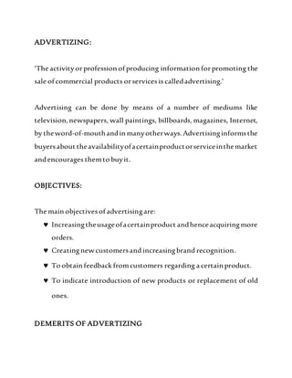 ADVERTIZING:
‘The activityorprofession of producing information forpromoting the
sale of commercial products orservicesis calledadvertising.’
Advertising can be done by means of a number of mediums like
television,newspapers, wall paintings, billboards, magazines, Internet,
by theword-of-mouthandin manyotherways. Advertisinginformsthe
buyersabout theavailabilityofacertainproductorserviceinthemarket
andencourages themto buyit.
OBJECTIVES:
The main objectivesof advertisingare:
 Increasingtheusageofacertainproduct andhenceacquiringmore
orders.
 Creatingnew customersand increasingbrand recognition.
 To obtain feedback fromcustomers regarding a certain product.
 To indicate introduction of new products or replacement of old
ones.
DEMERITS OF ADVERTIZING
 