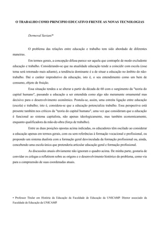 O TRABALHO COMO PRINCIPIO EDUCATIVO FRENTE AS NOVAS TECNOLOGIAS



            Dermeval Saviani*



            O problema das relações entre educação e trabalho tem sido abordado de diferentes
maneiras.
            Em termos gerais, a concepção difusa parece ser aquela que contrapõe de modo excludente
educação e trabalho. Considerando-se que na atualidade educação tende a coincidir com escola (esse
tema será retomado mais adiante), a tendência dominante é a de situar a educação no âmbito do não-
trabalho. Daí o caráter improdutivo da educação, isto é, o seu entendimento como um bem de
consumo, objeto de fruição.
            Essa situação tendeu a se alterar a partir da década de 60 com o surgimento da "teoria do
capital humano", passando a educação a ser entendida como algo não meramente ornamental mas
decisivo para o desenvolvimento econômico. Postula-se, assim, uma estreita ligação entre educação
(escola) e trabalho; isto é, considera-se que a educação potencializa trabalho. Essa perspectiva está
presente também nos críticos da "teoria do capital humano", uma vez que consideram que a educação
é funcional ao sistema capitalista, não apenas ideologicamente, mas também economicamente,
enquanto qualificadora da mão-de-obra (força de trabalho).
            Entre as duas posições opostas acima indicadas, os educadores têm oscilado ao considerar
a educação apenas em termos gerais, com ou sem referências à formação vocacional e profissional, ou
propondo um sistema dualista com a formação geral desvinculada da formação profissional ou, ainda,
concebendo uma escola única que pretenderia articular educação geral e formação profissional.
            As discussões atuais obviamente não ignoram o quadro acima. De minha parte, gostaria de
convidar os colegas a refletirem sobre as origens e o desenvolvimento histórico do problema, como via
para a compreensão de suas coordenadas atuais.




• Professor Titular em História da Educação da Faculdade de Educação da UNICAMP. Diretor associado da
Faculdade de Educação da UNICAMP.
 