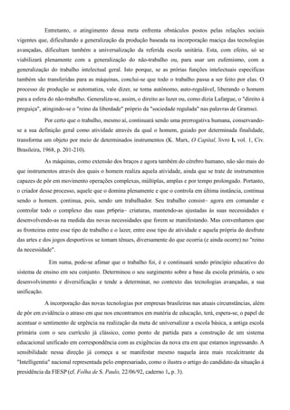 Entretanto, o atingimento dessa meta enfrenta obstáculos postos pelas relações sociais
vigentes que, dificultando a generalização da produção baseada na incorporação maciça das tecnologias
avançadas, dificultam também a universalização da referida escola unitária. Esta, com efeito, só se
viabilizará plenamente com a generalização do não-trabalho ou, para usar um eufemismo, com a
generalização do trabalho intelectual geral. Isto porque, se as prórias funções intelectuais específicas
também são transferidas para as máquinas, conclui-se que todo o trabalho passa a ser feito por elas. O
processo de produção se automatiza, vale dizer, se toma autônomo, auto-regulável, liberando o homem
para a esfera do não-trabalho. Generaliza-se, assim, o direito ao lazer ou, como dizia Lafargue, o "direito à
preguiça", atingindo-se o "reino da liberdade" próprio da "sociedade regulada" nas palavras de Gramsci.
              Por certo que o trabalho, mesmo aí, continuará sendo uma prerrogativa humana, conservando-
se a sua definição geral como atividade através da qual o homem, guiado por determinada finalidade,
transforma um objeto por meio de determinados instrumentos (K. Marx, O Capital, livro I, vol. 1, Civ.
Brasileira, 1968, p. 201-210).
              As máquinas, como extensão dos braços e agora também do cérebro humano, não são mais do
que instrumentos através dos quais o homem realiza aquela atividade, ainda que se trate de instrumentos
capazes de pôr em movimento operações complexas, múltiplas, amplas e por tempo prolongado. Portanto,
o criador desse processo, aquele que o domina plenamente e que o controla em última instância, continua
sendo o homem. çontinua, pois, sendo um trabalhador. Seu trabalho consist~ agora em comandar e
controlar todo o complexo das suas pr6pria~ criaturas, mantendo-as ajustadas às suas necessidades e
desenvolvendo-as na medida das novas necessidades que forem se manifestando. Mas convenhamos que
as fronteiras entre esse tipo de trabalho e o lazer, entre esse tipo de atividade e aquela própria do desfrute
das artes e dos jogos desportivos se tomam tênues, diversamente do que ocorria (e ainda ocorre) no "reino
da necessidade".

               Em suma, pode-se afimar que o trabalho foi, é e continuará sendo princípio educativo do
sistema de ensino em seu conjunto. Determinou o seu surgimento sobre a base da escola primária, o seu
desenvolvimento e diversificação e tende a determinar, no contexto das tecnologias avançadas, a sua
unificação.
              A incorporação das novas tecnologias por empresas brasileiras nas atuais circunstâncias, além
de pôr em evidência o atraso em que nos encontramos em matéria de educação, terá, espera-se, o papel de
acentuar o sentimento de urgência na realização da meta de universalizar a escola básica, a antiga escola
primária com o seu currículo já clássico, como ponto de partida para a construção de um sistema
educacional unificado em correspondência com as exigências da nova era em que estamos ingressando. A
sensibilidade nessa direção já começa a se manifestar mesmo naquela área mais recalcitrante da
"Intelligentia" nacional representada pelo empresariado, como o ilustra o artigo do candidato da situação à
presidência da FIESP (cf. Folha de S. Paulo, 22/06/92, caderno 1, p. 3).
 