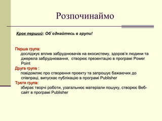 Розпочинаймо
Крок перший: Об`єднайтесь в групи!

Перша група:
досліджує вплив забруднювачів на екосистему, здоров’я людини та
джерела забруднювання, створює презентацію в програмі Power
Point
Друга група :
повідомляє про створення проекту та запрошує бажаючих до
співпраці, випускає публікацію в програмі Publisher
Третя група:
збирає творчі роботи, узагальнює матеріали пошуку, створює Вебсайт в програмі Publisher

 