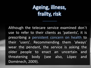 Although the telecare service examined don´t
use to refer to their clients as ‘patients’, it is
prescribing a persistent concern on health to
their ‘users’. Recommending them ‘always’
wear the pendant, the service is asking the
older people to enact an uncertain and
threatening body (see also, López and
Domènech, 2009).
 