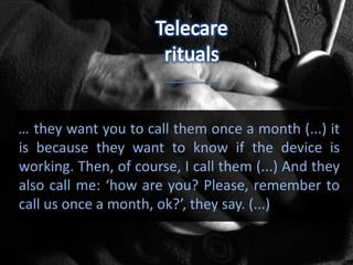 … they want you to call them once a month (...) it
is because they want to know if the device is
working. Then, of course, I call them (...) And they
also call me: ‘how are you? Please, remember to
call us once a month, ok?’, they say. (...)
 