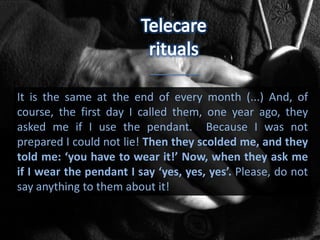 It is the same at the end of every month (...) And, of
course, the first day I called them, one year ago, they
asked me if I use the pendant. Because I was not
prepared I could not lie! Then they scolded me, and they
told me: ‘you have to wear it!’ Now, when they ask me
if I wear the pendant I say ‘yes, yes, yes’. Please, do not
say anything to them about it!
 