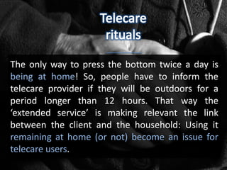 The only way to press the bottom twice a day is
being at home! So, people have to inform the
telecare provider if they will be outdoors for a
period longer than 12 hours. That way the
‘extended service’ is making relevant the link
between the client and the household: Using it
remaining at home (or not) become an issue for
telecare users.
 