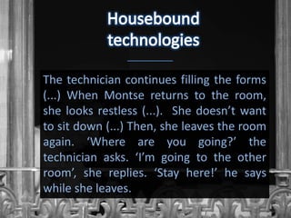 The technician continues filling the forms
(...) When Montse returns to the room,
she looks restless (...). She doesn’t want
to sit down (...) Then, she leaves the room
again. ‘Where are you going?’ the
technician asks. ‘I’m going to the other
room’, she replies. ‘Stay here!’ he says
while she leaves.
 