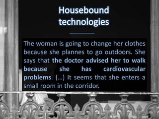 The woman is going to change her clothes
because she plannes to go outdoors. She
says that the doctor advised her to walk
because     she     has     cardiovascular
problems. (…) It seems that she enters a
small room in the corridor.
 
