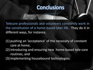 Telecare professionals and volunteers constantly work in
the constitution of a home-based later life. They do it in
different ways, for instance,

(1) pushing an ‘acceptance’ of the necessity of constant
    care at home,
(2) introducing and ensuring new home-based tele-care
    routines, and
(3) implementing housebound technologies.
 