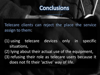 Telecare clients can reject the place the service
assign to them:

(1) using telecare devices only in specific
   situations,
(2) lying about their actual use of the equipment,
(3) refusing their role as telecare users because it
   does not fit their ‘active’ way of life.
 