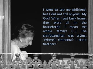 I went to see my girlfriend,
but I did not tell anyone. My
God! When I got back home,
they were all [in the
household]! I mean the
whole family! (...) The
granddaughter was crying,
‘Where's Grandma? I don’t
find her!’
 