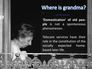 ‘Domestication’ of old peo-
ple is not a spontaneous
phenomenon.

Telecare services have their
role in the constitution of the
socially expected home-
based later life.
 