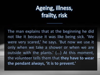 The man explains that at the beginning he did
not like it because it was like being sick. ‘We
were very scared,’ he says. ‘But now we use it
only when we take a shower or when we are
outside with the plants.’ (...) At this moment,
the volunteer tells them that they have to wear
the pendant always, ‘it is to prevent.’
 