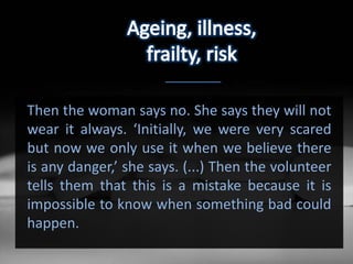 Then the woman says no. She says they will not
wear it always. ‘Initially, we were very scared
but now we only use it when we believe there
is any danger,’ she says. (...) Then the volunteer
tells them that this is a mistake because it is
impossible to know when something bad could
happen.
 