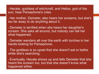• Hecate, goddess of witchcraft, and Helios, god of the
sun, hear Persephone's cries.
• Her mother, Demeter, also hears her screams, but she's
too far away to do anything about it.
• Demeter is terrified when she hears her daughter's
scream. She asks all around, but nobody can tell her
what happened.
• Demeter wanders all over the earth with torches in her
hands looking for Persephone.
• The goddess is so upset that she doesn't eat or bathe
while she's searching.
• Eventually, Hecate shows up and tells Demeter that she
heard the scream too, but that she doesn't know what
happened either.
 