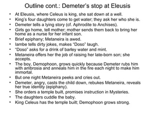 Outline cont.: Demeter’s stop at Eleusis At Eleusis, where Celeus is king, she sat down at a well.  King’s four daughters come to get water; they ask her who she is. Demeter tells a lying story (cf. Aphrodite to Anchises). Girls go home, tell mother; mother sends them back to bring her home as a nurse for her infant son. Brief epiphany; Metaneira is awed. Iambe tells dirty jokes, makes “Doso” laugh. “ Doso” asks for a drink of barley water and mint. Metaneira offers her the job of raising her late-born son; she accepts. The boy, Demophoon, grows quickly because Demeter rubs him with ambrosia and anneals him in the fire each night to make him immortal. But one night Metaneira peeks and cries out. Demeter, angry, casts the child down, rebukes Metaneira, reveals her true identity (epiphany). She orders a temple built, promises instruction in Mysteries. The daughters cuddle the baby. King Celeus has the temple built; Demophoon grows strong. 