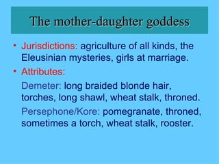 The mother-daughter goddess Jurisdictions:   agriculture of all kinds, the Eleusinian mysteries, girls at marriage. Attributes: Demeter:   long braided blonde hair, torches, long shawl, wheat stalk, throned. Persephone/Kore:   pomegranate, throned, sometimes a torch, wheat stalk, rooster. 