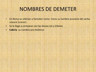 NOMBRES DE DEMETER
• En Roma se referían a Deméter como Ceres su nombre proviene del verbo
  crecere (crecer)
• Se la llego a comparar con las diosas Isis y Cibeles
• Cabiria su nombre pre-helénico
 