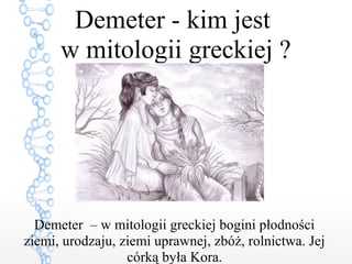Demeter – w mitologii greckiej bogini płodności
ziemi, urodzaju, ziemi uprawnej, zbóż, rolnictwa. Jej
córką była Kora.
Demeter - kim jest
w mitologii greckiej ?
 