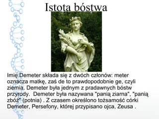 Istota bóstwa
Imię Demeter składa się z dwóch członów: meter
oznacza matkę, zaś de to prawdopodobnie ge, czyli
ziemia. Demeter była jednym z pradawnych bóstw
przyrody. Demeter była nazywana "panią ziarna", "panią
zbóż" (potnia) . Z czasem określono tożsamość córki
Demeter, Persefony, której przypisano ojca, Zeusa .
 