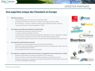 Strictement confidentiel 2
 400 M€ sous gestion
 Pionnier des Cleantech en France et en Europe depuis 2005
 4 fonds gérés: FPCI Demeter, Demeter 2, Demeter 3 Amorçage, Demeter 4 INFRA
 45 souscripteurs : assureurs, corporates, fonds de fonds, investisseurs publics, banques,…
 2 sponsors historiques: la Caisse des Dépôts et l’IFPEN
 Une équipe sectorielle paneuropéenne expérimentée
 70 investissements réalisés par Demeter Partners
 11 cessions réalisées par Demeter Partners,
 15 professionnels cumulant 160 années d’expérience implantés en France, Allemagne et Espagne
 “French Cleantech Investment Firm of the Year” (Business Award Excellence 2014)
 2ème investisseur cleantech le plus actif au monde en 2015 selon Bloomberg New Energy Finance
 Une approche industrielle de proximité
 Participation aux organes de gouvernance des sociétés du portefeuille
 Appui d’un réseau de spécialistes, d’organismes de recherches et d’organismes publics réunis au
sein du Club Entrepreneurs Demeter
 Forte réactivité du fait de la structure de l’équipe
 Une approche conjuguant performance financière et engagement environnemental / sociétal
 Membre actif de réseaux internationaux spécialisés dans les Cleantech
 Actions de mécénat : soutien des ONG Fondation Energies pour le Monde et Eau Vive
 Investisseur responsable : signataire des Principles for Responsible Investment (PRI), mise en place
d’un Plan de Développement Durable,…
DEMETER PARTNERS
Une expertise unique des Cleantech en Europe
 