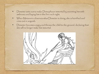 Demeter sets out to make Demophoon immortal by anointing him with 
ambrosia and laying him in the fire each night. 
When Metaneira observes what Demeter is doing, she is horrified and 
cries out in anguish. 
Demeter becomes angry and throws the child to the ground, declaring that 
she will no longer make him immortal. 
 