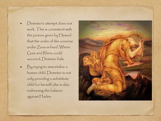 Demeter’s attempt does not 
work. This is consistent with 
the picture given by Hesiod 
that the order of the universe 
under Zeus is fixed. Where 
Gaia and Rheia could 
succeed, Demeter fails. 
By trying to immortalize a 
human child, Demeter is not 
only providing a substitute 
child for herself; she is also 
redressing the balance 
against Hades. 
 
