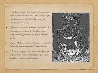 Finally, we again see the gods’ unconcern 
with human emotion and their tendency to 
see humans as useful, rather than as 
object of affection. 
Demeter does not seem to realize that if 
she succeeds, she will inflict the same 
anguish on Metaneira as Zeus inflicted 
on her. 
After Metaneira’s interference, Demeter 
has no further interest in Demophoon. 
Demeter apparently cannot simply start 
again; once the immortalization process 
has been interrupted, it is over. 
