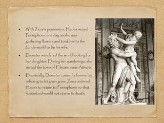 With Zeus’s permission, Hades seized 
Persephone one day as she was 
gathering flowers and took her to the 
Underworld to be his wife. 
Demeter wandered the world looking for 
her daughter. During her wanderings, she 
visited the town of Eleusis, near Athens. 
Eventually, Demeter caused a famine by 
refusing to let grain grow. Zeus ordered 
Hades to return to Persephone so that 
humankind would not starve to death. 
 