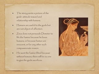 The story paints a picture of the 
gods’ attitude toward and 
relationship with humans. 
Humans are useful to the gods but 
are not object of affection. 
Zeus does not persuade Demeter to 
life the famine because he loves 
humans, or because human are 
innocent, or for any other such 
compassionate reason. 
He want the famine lifted because 
without humans, there will be no one 
to give the gods sacrifices. 
 