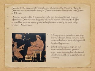 Along with the account of Persephone’s abduction, the Homeric Hymn to 
Demeter also contains the story of Demeter’s visit to Metaneira, the Queen 
of Eleusis. 
Demeter wandered to Eleusis, where she met the daughters of Queen 
Metaneira. Demeter was disguised as an old woman and was pitied. She 
offered her services to the queen’s daughters as a nanny for their baby 
brother, Demophoon. 
. 
Demophoon is described as a late-born 
and much desire son; in a male-centered 
culture, such a baby would 
be doubly precious 
Infant mortality was high; an old 
woman who had many years of 
experience in caring for infants and 
children would be a logical choice as 
a nanny. 
 