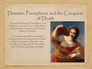 Demeter, Persephone and the Conquest 
of Death 
The myth of Demeter, Persephone, and 
Hades is recounted in one of the richest 
works of classical antiquity, the Homeric 
Hymn to Demeter. 
This myth lends itself to a variety of 
interpretations and viewpoints, because it 
deals with questions of gender roles, 
sexuality, marriage customs, the relative 
poer of deities, and human mortality. 
 