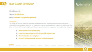 PILOT CLUSTER 1 OVERVIEW
Partners:
TRAGSA(Spain) | ELGO(Greece) | ICSS (Greece) | SIVECO (Romania) | UPM(Spain) | ODINS(Spain) | UMU(Spain) | INESCTEC ( Portugal) | APPR(Romania)
Pilot Cluster: 1
Sector: Arable Crops
Focus: Water & Energy Management
Description:
The cluster will focus on an efficient integrated management of water and energy, from sources to end users to
optimise both the quality and quantity of the resources in irrigation systems applied to irrigated and arable crops. The
pilots will involve different technologies as IoT Sensors networks or satellite imagery and advanced farming platforms.
1. Water savings in irrigated crops
2. Smart energy management in irrigated & arable crops
3. Optimal Quality Rice Irrigation
4. IoT Corn Management & Decision Support Platform
 