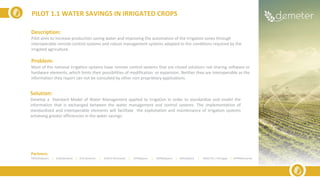 Description:
Pilot aims to increase production saving water and improving the automation of the irrigation zones through
interoperable remote-control systems and robust management systems adapted to the conditions required by the
irrigated agriculture.
Problem:
Most of the national irrigation systems have remote control systems that are closed solutions not sharing software or
hardware elements, which limits their possibilities of modification or expansion. Neither they are interoperable as the
information they report can not be consulted by other non proprietary applications.
Solution:
Develop a Standard Model of Water Management applied to irrigation in order to standardize and model the
information that is exchanged between the water management and control systems. The implementation of
standardized and interoperable elements will facilitate the exploitation and maintenance of irrigation systems
achieving greater efficiencies in the water savings.
PILOT 1.1 WATER SAVINGS IN IRRIGATED CROPS
Partners:
TRAGSA(Spain) | ELGO(Greece) | ICSS (Greece) | SIVECO (Romania) | UPM(Spain) | ODINS(Spain) | UMU(Spain) | INESCTEC ( Portugal) | APPR(Romania)
 