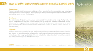 Description:
Pilot aims to modernize irrigation systems and design efficient networks from the energy point of view, evaluating and
selecting the optimal contracting of the electricity supply as well as implementing alternative renewable and clean
energies that reduce the price of consumption.
Problems:
The modernization of irrigation systems has been accompanied by a greater demand for energy. The figures that show
this fact, show the need to have more efficient networks from the energy point of view. It is necessary an optimal
calculation of the energetic efficiency, saving energy in electrical consumption based on the variable of the electric
power market price that changes constantly, and the distribution of water by the different pumping stations of the
hydraulic system.
Solution:
Once the consumption of kilowatts has been adjusted, the increase in profitability will be achieved by evaluating
and selecting the optimal contracting of the electricity supply as well as implementing alternative energy sources,
renewable and clean energy (photovoltaic, wind, mini-hydraulic) that reduce the price of consumption and are in
line with environmental policies of the European Union.
PILOT 1.2 SMART ENERGY MANAGEMENT IN IRRIGATED & ARABLE CROPS
Partners:
TRAGSA(Spain) | ELGO(Greece) | ICSS (Greece) | SIVECO (Romania) | UPM(Spain) | ODINS(Spain) | UMU(Spain) | INESCTEC ( Portugal) | APPR(Romania)
 