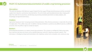 Description:
This pilot will develop a DSS (Decision support System) for live support of agricultural processes and the connected
supply chains based on autonomous documentation. This will include capturing high precision data, merging with
data from other farms/ machines, and deriving required documentation parameters via data analytics, and
knowledge management techniques.
Problem:
Agriculture requires an ever-increasing amount of documentation. Often the documentation is made after the activity
has taken place. This is often inaccurate. In addition, the documentation is carried out by different persons in different
processes. Here the effort is high to compile all reports.
Solution:
Automated documentation is to replace manual documentation. This is based on intelligently linked sensor data,
from machines and external sensors such as satellite data (e.g. sentinel) or data from weather stations. This
information is intelligently linked and interpreted in the respective context such as location, time, activity or crop.
PILOT 2.2 Automated documentation of arable crop farming processes
Partners:
John Deere (Germany) | m2Xpert (Germany) | Fraunhofer (Germany)
 
