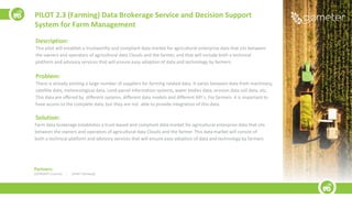 Description:
This pilot will establish a trustworthy and compliant data market for agricultural enterprise data that sits between
the owners and operators of agricultural data Clouds and the farmer, and that will include both a technical
platform and advisory services that will ensure easy adoption of data and technology by farmers.
Problem:
There is already existing a large number of suppliers for farming related data. It varies between data from machinery,
satellite data, meteorological data, Land parcel information systems, water bodies data, erosion data soil data, etc.
This data are offered by different systems, different data models and different API´s. For farmers it is important to
have access to the complete data, but they are not able to provide integration of this data.
Solution:
Farm data brokerage establishes a trust-based and compliant data market for agricultural enterprise data that sits
between the owners and operators of agricultural data Clouds and the farmer. This data market will consist of
both a technical platform and advisory services that will ensure easy adoption of data and technology by farmers
PILOT 2.3 (Farming) Data Brokerage Service and Decision Support
System for Farm Management
Partners:
LESPROJEKT (Czechia) | AVINET (Norway))
 