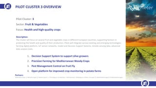 PILOT CLUSTER 3 OVERVIEW
Pilot Cluster: 3
Sector: Fruit & Vegetables
Focus: Health and high-quality crops
Description:
The cluster will focus on several fruit and vegetable crops in different European countries, supporting farmers in
protecting the health and quality of their production. Pilots will integrate various existing and emerging technologies:
farming digital platform, IoT sensor networks, model and Decision Support Systems, remote sensing data, advanced
data analysis tools.
1. Decision Support System to support olive growers
2. Precision Farming for Mediterranean Woody Crops
3. Pest Management Control on Fruit Fly
4. Open platform for improved crop monitoring in potato farms
Partners:
AGRICOLUS (Italy) | INESC(Portugal) | TRAGSA (Spain) | VITO (Belgium) | ENG(Italy) | DNET(Serbia) | AVR(Belgium) | INIAV ( Portugal) | UBIWHERE(Portugal) | FENADEGAS(Portugal)
 
