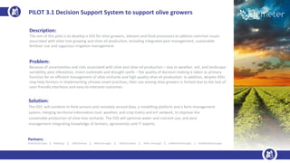 Description:
The aim of this pilot is to develop a DSS for olive growers, advisers and food processors to address common issues
associated with olive tree growing and olive oil production, including integrated pest management, sustainable
fertilizer use and sagacious irrigation management.
Problem:
Because of uncertainties and risks associated with olive and olive-oil production – due to weather, soil, and landscape
variability, pest infestation, insect outbreaks and drought spells – the quality of decision-making is taken as primary
function for an efficient management of olive orchards and high quality olive oil production. In addition, despite DSSs
may help farmers in implementing climate-smart practices, their use among olive growers is limited due to the lack of
user-friendly interfaces and easy-to-interpret outcomes.
Solution:
The DSS will combine in-field sensors and remotely sensed data, a modelling platform and a farm management
system, merging territorial information (soil, weather, and crop traits) and IoT network, to improve the
sustainable production of olive tree orchards. The DSS will optimize water and nutrient use, and pest
management integrating knowledge of farmers, agronomists and IT experts.
PILOT 3.1 Decision Support System to support olive growers
Partners:
AGRICOLUS (Italy) | ENG(Italy) | DNET(Serbia) | INESC(Portugal) | TRAGSA (Spain) | INIAV ( Portugal) | UBIWHERE(Portugal) | FENADEGAS(Portugal)
 