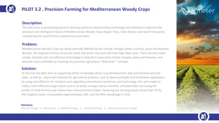 Description:
The pilot aims at promoting precision farming practices and providing technology and methods to optimize the
precision and intelligence levels of Mediterranean Woody Crops (Apple Trees, Olive Groves, and small Vineyards),
considering the small farmers economical constraints.
Problem:
Mediterranean Woody Crops are being severally affected by the climate changes (water scarcity), pests and diseases.
Besides, the majority of these farms are small, low profit, low tech and have high labor costs. These farmers need
simple, intuitive and cost effective technology to help them overcome climate changes, pests and diseases, and
become more profitable by reaching the precision agriculture “Holly Grail ” concept.
Solution:
To this end the pilot aims at supporting better knowledge about crop development, pest and diseases and soil
state, as well as, improved solutions for agricultural practices such as about pesticide and fertilization application,
by using cost effective IoT solutions and upgrading conventional machinery and technology. This will enable to
make a more efficient usage inputs such as of water, energy, macro-nutrients, and pesticides increasing the
profits of small farmers and reduce their environmental impact. Reducing the spraying losses (more than 20 %),
the irrigation water consumption approximately 10%, and the NPK overdosage in 15%.
PILOT 3.2 . Precision Farming for Mediterranean Woody Crops
Partners:
INESC TEC ( Portugal) | INIAV (Portugal) | UBIWHERE (Portugal) | FENADEGAS (Portugal) | Cooperativa de Amarante (Portugal)
 
