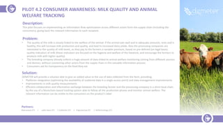 Partners:
Maccarese (IT) | Latte Sano (IT) | Coldiretti (IT) | Engineering (IT) | RoTechnology (IT)
Description:
This pilot focuses on implementing an information flow optimization across different actors form the supply chain (including the
consumers), giving back the relevant information to each recipient.
Problem:
• The quality of the milk is closely linked to the welfare of the animal: if the animal eats well and in adequate amounts, rests and is
healthy, this will increase milk production and quality, and lead to increased dairy yields. Also the processing companies are
interested to the quality of milk levels, as they pay to the farmers a variable premium, based on pre-defined (on legal basis)
quality indicators of milk (these indicators are focused on the hygiene and welfare of the livestock, and encourage the farmers to
produce milk with higher quality)
• The breeding company already collects a huge amount of data linked to animal welfare monitoring coming from different sources
and devices, without connecting other actors from the supply chain in this valuable information process
• Consumers ask for transparency on the food they eat
Solution:
DEMETER will provide a solution able to give an added value to the use of data collected from the farm, providing:
• Platforms integration (optimizing the availability of scattered data in a single access point) and data management improvements
• Improvements in milk quality measurements
• Efficient collaboration and information exchange between the breeding farmer and the processing company in a short local chain
by the use of a blockchain-based tracking system able to follow all the production phases and monitor animal welfare. The
relevant information can be visible to the consumers on the product’s label.
PILOT 4.2 CONSUMER AWARENESS: MILK QUALITY AND ANIMAL
WELFARE TRACKING
 