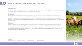 Partners:
TEAGASC (Ireland) |. TYNDALL-UCC (Ireland) | ZOETIS (International) | INTRASOFT (Belgium)
Description:
This pilot focuses on prediction models of cow welfare and health based on analysis of streaming data from cow sensors. Appropriate
ICT tools will measure relevant parameters on a continuous, real time basis.
Problem:
Traditional farming involved management systems based on direct observation of animals and intuitive decision making by the
farmer. Larger animal numbers and reduced available time of the farmer have necessitated changes, potentially resulting in less
available time to observe and detect welfare and health issues of individual animals. At the same time, societal expectations are
increasing in terms of animal well-being and animal health. Thus, it is necessary to develop alternative mechanisms to predict welfare
and health issues.
Solution:
The use of different indicators and technological sensors will enable a large number of measured variables to be recorded, the
integration of which information will allow very strong robust prediction models to be established. Biochemical tests will also be
conducted to confirm health status. Thus the IoT will be used in establishing a farming system that will (a) predict when an animal is
not functioning properly; (b) establish a target that e.g. 95% of cows had no significant issue throughout their lactation; and (c)
satisfy claims of the well-being of animals.
PILOT 4.3 ANIMAL WELL-BEING AND EFFICIENCY
 