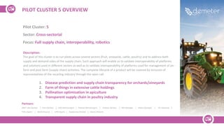PILOT CLUSTER 5 OVERVIEW
Pilot Cluster: 5
Sector: Cross-sectorial
Focus: Full supply chain, interoperability, robotics
Description:
The goal of this cluster is to run pilots across several sectors (fruit, vineyards, cattle, poultry) and to address both
supply and demand sides of the supply chain. Such approach will enable us to validate interoperability of platforms
and solutions used in different sectors as well as to validate interoperability of platforms used for management of on-
farm and post-farm (supply chain) activities. The complete lifecycle of a product will be covered by inclusion of
representatives of the recycling industry through the open call.
1. Disease prediction and supply chain transparency for orchards/vineyards
2. Farm of things in extensive cattle holdings
3. Pollination optimisation in apiculture
4. Transparent supply chain in poultry industry
Partners:
DNET Labs (Serbia) | Srem (Serbia) | UDG (Montenegro) | Plantaze (Montenegro) | Sinkovic (Serbia) | GFA (Georgia) | InData (Georgia) | ITC (Slovenia) |
FEDE (Spain) | WODR (Poland) | UPM (Spain) | Napieerata (Poland) | Maciej (Poland)
 