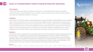Description:
This pilot will address the post farm activities of a poultry farm. It will validate both performance regarding
technical features as well as feasibility of business models. Product passports will be created for poultry products
and supply chain stakeholders (retailers, consumers).
Problem:
Supply chain in the poultry business is well developed with multiple stakeholders fulfilling different roles and adding
value. However, despite this, the flow of information between different actors is fragmented, thus hampering the
ability to exchange information and create an integrated view of the complete supply chain, from providing feed to
retail and finally consumers. The last step, engaging consumers and providing them a transparent and trustworthy
insights into the food production process, has become one of the most significant challenges having in mind the
changing consumer attitude towards understanding where they food is coming from and how it was produced.
Solution:
The pilot will cover the supply part of the poultry farming business and farm activities leading to releasing products to
the next actor in the supply chain. Information about the wellbeing of the chicken, the origin of the food used,
resource usage, etc. will be collected and recorded in a distributed fashion to enable transparent and trustworthy
information sharing. The platform will implement and validate APIs and interfaces based on standards (GS-1 Digital
link) and market drivers to ensure easy interaction and interoperation of different supply chain stakeholders. Pilot
activities will be done across 3 countries, ensuring diverse inputs and potentially wide impact.
PILOT 5.4 TRANSPARENT SUPPLY CHAIN IN POULTRY INDUSTRY
Partners:
DNET(RS) | SREM(RS) | UDG(MNE) | Plantaze (MNE) | Sinkovic(RS) | INDATA(GE) | GFA(GE) | ITC(SLO) | FEDE(ES) | WODR(PL) | UPM(ES) | Napierata(PL) | Maciej(PL)
 