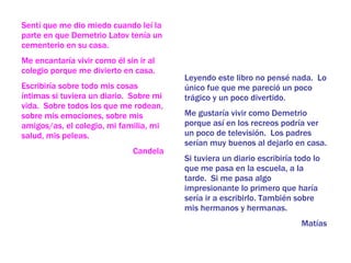 Leyendo este libro no pensé nada.  Lo único fue que me pareció un poco trágico y un poco divertido. Me gustaría vivir como Demetrio porque así en los recreos podría ver un poco de televisión.  Los padres serían muy buenos al dejarlo en casa. Si tuviera un diario escribiría todo lo que me pasa en la escuela, a la tarde.  Si me pasa algo impresionante lo primero que haría sería ir a escribirlo. También sobre mis hermanos y hermanas.  Matías Sentí que me dio miedo cuando leí la parte en que Demetrio Latov tenía un cementerio en su casa. Me encantaría vivir como él sin ir al colegio porque me divierto en casa. Escribiría sobre todo mis cosas íntimas si tuviera un diario.  Sobre mi vida.  Sobre todos los que me rodean, sobre mis emociones, sobre mis amigos/as, el colegio, mi familia, mi salud, mis peleas. Candela 