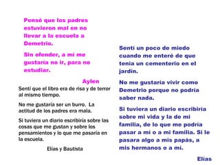 Pensé que los padres estuvieron mal en no llevar a la escuela a Demetrio. Sin ofender, a mí me gustaría no ir, para no estudiar. Aylen Sentí un poco de miedo cuando me enteré de que tenía un cementerio en el jardín.  No me gustaría vivir como Demetrio porque no podría saber nada. Si tuviera un diario escribiría sobre mi vida y la de mi familia, de lo que me podría pasar a mí o a mi familia. Si le pasara algo a mis papás, a mis hermanos o a mí. Elías Sentí que el libro era de risa y de terror al mismo tiempo. No me gustaría ser un burro.  La actitud de los padres era mala.  Si tuviera un diario escribiría sobre las cosas que me gustan y sobre los pensamientos y lo que me pasaría en la escuela. Elías y Bautista 