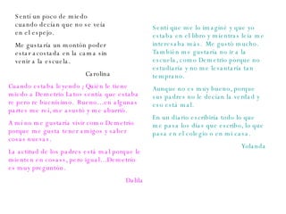 Sentí un poco de miedo cuando decían que no se veía en el espejo. Me gustaría un montón poder estar acostada en la cama sin venir a la escuela. Carolina Sentí que me lo imaginé y que yo estaba en el libro y mientras leía me interesaba más.  Me gustó mucho. También me gustaría no ir a la escuela, como Demetrio porque no estudiaría y no me levantaría tan temprano. Aunque no es muy bueno, porque sus padres no le decían la verdad y eso está mal. En un diario escribiría todo lo que me pasa los días que escribo, lo que pasa en el colegio o en mi casa. Yolanda Cuando estaba leyendo ¿Quién le tiene miedo a Demetrio Latov sentía que estaba re pero re buenísimo.  Bueno… en algunas partes me reí, me asustó y me aburrió. A mí no me gustaría vivir como Demetrio porque me gusta tener amigos y saber cosas nuevas. La actitud de los padres está mal porque le mienten en cosass, pero igual… Demetrio es muy preguntón. Dalila 